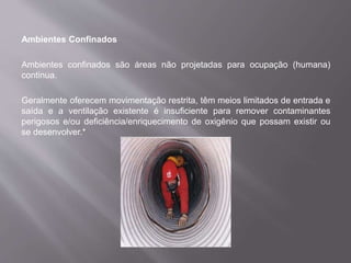 Ambientes Confinados
Ambientes confinados são áreas não projetadas para ocupação (humana)
continua.
Geralmente oferecem movimentação restrita, têm meios limitados de entrada e
saída e a ventilação existente é insuficiente para remover contaminantes
perigosos e/ou deficiência/enriquecimento de oxigênio que possam existir ou
se desenvolver.*
 