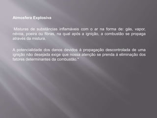 Atmosfera Explosiva
Misturas de substâncias inflamáveis com o ar na forma de: gás, vapor,
névoa, poeira ou fibras, na qual após a ignição, a combustão se propaga
através da mistura.
A potencialidade dos danos devidos à propagação descontrolada de uma
ignição não desejada exige que nossa atenção se prenda á eliminação dos
fatores determinantes da combustão.*
 