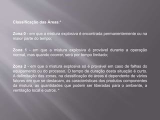 Classificação das Áreas:*
Zona 0 - em que a mistura explosiva é encontrada permanentemente ou na
maior parte do tempo;
Zona 1 - em que a mistura explosiva é provável durante a operação
normal, mas quando ocorrer, será por tempo limitado;
Zona 2 - em que a mistura explosiva só é provável em caso de falhas do
equipamento ou do processo. O tempo de duração desta situação é curto.
A delimitação das zonas, na classificação de áreas é dependente de vários
fatores em que se destacam, as características dos produtos componentes
da mistura, as quantidades que podem ser liberadas para o ambiente, a
ventilação local e outros. *
 