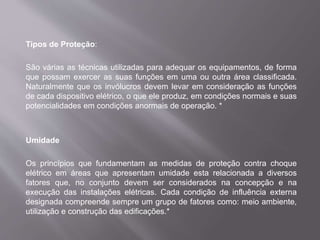 Tipos de Proteção:
São várias as técnicas utilizadas para adequar os equipamentos, de forma
que possam exercer as suas funções em uma ou outra área classificada.
Naturalmente que os invólucros devem levar em consideração as funções
de cada dispositivo elétrico, o que ele produz, em condições normais e suas
potencialidades em condições anormais de operação. *
Umidade
Os princípios que fundamentam as medidas de proteção contra choque
elétrico em áreas que apresentam umidade esta relacionada a diversos
fatores que, no conjunto devem ser considerados na concepção e na
execução das instalações elétricas. Cada condição de influência externa
designada compreende sempre um grupo de fatores como: meio ambiente,
utilização e construção das edificações.*
 