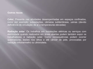 Outros riscos
Calor: Presente nas atividades desempenhadas em espaços confinados,
como por exemplo: subestações, câmaras subterrâneas, usinas (devido
deficiência de circulação de ar e temperaturas elevadas)
.
Radiação solar: Os trabalhos em instalações elétricas ou serviços com
eletricidade quando realizados em áreas abertas podem também expor os
trabalhadores à radiação solar. Como consequências podem ocorrer
queimaduras, lesões nos olhos e até câncer de pele, provocadas por
radiação infravermelho ou ultravioleta.
 