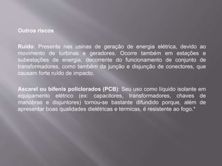 Outros riscos
Ruído: Presente nas usinas de geração de energia elétrica, devido ao
movimento de turbinas e geradores. Ocorre também em estações e
subestações de energia, decorrente do funcionamento de conjunto de
transformadores, como também da junção e disjunção de conectores, que
causam forte ruído de impacto.
Ascarel ou bifenis policlorados (PCB): Seu uso como líquido isolante em
equipamento elétrico (ex: capacitores, transformadores, chaves de
manobras e disjuntores) tornou-se bastante difundido porque, além de
apresentar boas qualidades dielétricas e térmicas, é resistente ao fogo.*
 