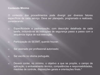 Conteúdo Mínimo
O conteúdo dos procedimentos pode divergir por diversos fatores
específicos de cada serviço. Deve ser planejado, programado e realizado,
considerando:
a) Especificidade e padronização, com descrição detalhada de cada
tarefa, incluindo-se as instruções de segurança passo a passo com a
sequência lógica de sua execução;
b) Participação do SESMT, quando houver;
c) Ser assinado por profissional autorizado;
d) Ser escrito no idioma português;
e) Deverá conter, no mínimo, o objetivo a que se propõe, o campo de
aplicação, o embasamento técnico, competências e responsabilidades,
medidas de controle, disposições gerais e orientações finais.*
 