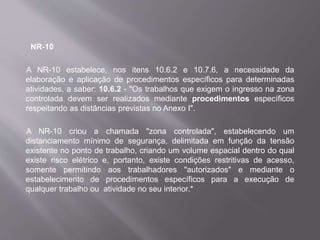 NR-10
A NR-10 estabelece, nos itens 10.6.2 e 10.7.6, a necessidade da
elaboração e aplicação de procedimentos específicos para determinadas
atividades, a saber: 10.6.2 - "Os trabalhos que exigem o ingresso na zona
controlada devem ser realizados mediante procedimentos específicos
respeitando as distâncias previstas no Anexo I".
A NR-10 criou a chamada "zona controlada", estabelecendo um
distanciamento mínimo de segurança, delimitada em função da tensão
existente no ponto de trabalho, criando um volume espacial dentro do qual
existe risco elétrico e, portanto, existe condições restritivas de acesso,
somente permitindo aos trabalhadores "autorizados" e mediante o
estabelecimento de procedimentos específicos para a execução de
qualquer trabalho ou atividade no seu interior.*
 