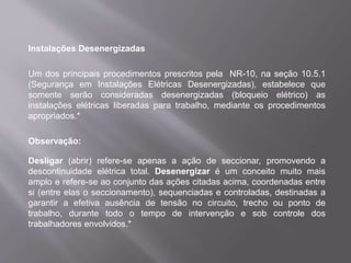 Instalações Desenergizadas
Um dos principais procedimentos prescritos pela NR-10, na seção 10.5.1
(Segurança em Instalações Elétricas Desenergizadas), estabelece que
somente serão consideradas desenergizadas (bloqueio elétrico) as
instalações elétricas liberadas para trabalho, mediante os procedimentos
apropriados.*
Observação:
Desligar (abrir) refere-se apenas a ação de seccionar, promovendo a
descontinuidade elétrica total. Desenergizar é um conceito muito mais
amplo e refere-se ao conjunto das ações citadas acima, coordenadas entre
si (entre elas o seccionamento), sequenciadas e controladas, destinadas a
garantir a efetiva ausência de tensão no circuito, trecho ou ponto de
trabalho, durante todo o tempo de intervenção e sob controle dos
trabalhadores envolvidos.*
 