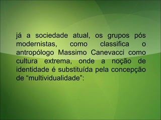 já a sociedade atual, os grupos pós
modernistas, como classifica o
antropólogo Massimo Canevacci como
cultura extrema, onde a noção de
identidade é substituída pela concepção
de “multividualidade”:
 