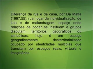 Diferença da rua e da casa, por Da Matta
(1997:55), rua, lugar da individualização, de
luta e de malandragem, espaço onde
relações de poder se instituem e grupos
disputam territórios geográficos ou
simbólicos, hoje é um espaço
geograficamente desterritorializado
ocupado por identidades múltiplas que
transitam por espaços reais, virtuais e
imaginários.
 