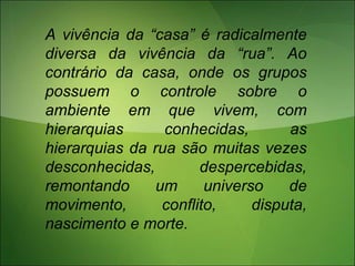 A vivência da “casa” é radicalmente
diversa da vivência da “rua”. Ao
contrário da casa, onde os grupos
possuem o controle sobre o
ambiente em que vivem, com
hierarquias conhecidas, as
hierarquias da rua são muitas vezes
desconhecidas, despercebidas,
remontando um universo de
movimento, conflito, disputa,
nascimento e morte.
 