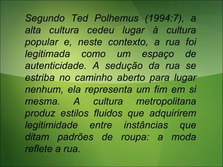Segundo Ted Polhemus (1994:7), a
alta cultura cedeu lugar à cultura
popular e, neste contexto, a rua foi
legitimada como um espaço de
autenticidade. A sedução da rua se
estriba no caminho aberto para lugar
nenhum, ela representa um fim em si
mesma. A cultura metropolitana
produz estilos fluidos que adquirirem
legitimidade entre instâncias que
ditam padrões de roupa: a moda
reflete a rua.
 