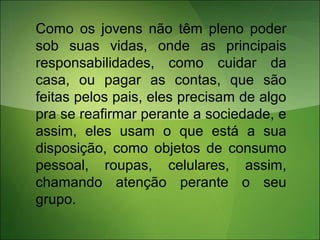 Como os jovens não têm pleno poder
sob suas vidas, onde as principais
responsabilidades, como cuidar da
casa, ou pagar as contas, que são
feitas pelos pais, eles precisam de algo
pra se reafirmar perante a sociedade, e
assim, eles usam o que está a sua
disposição, como objetos de consumo
pessoal, roupas, celulares, assim,
chamando atenção perante o seu
grupo.
 