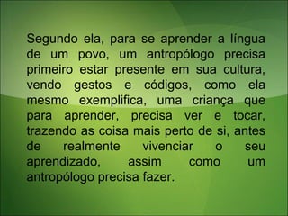 Segundo ela, para se aprender a língua
de um povo, um antropólogo precisa
primeiro estar presente em sua cultura,
vendo gestos e códigos, como ela
mesmo exemplifica, uma criança que
para aprender, precisa ver e tocar,
trazendo as coisa mais perto de si, antes
de realmente vivenciar o seu
aprendizado, assim como um
antropólogo precisa fazer.
 