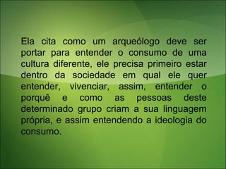 Ela cita como um arqueólogo deve ser
portar para entender o consumo de uma
cultura diferente, ele precisa primeiro estar
dentro da sociedade em qual ele quer
entender, vivenciar, assim, entender o
porquê e como as pessoas deste
determinado grupo criam a sua linguagem
própria, e assim entendendo a ideologia do
consumo.
 