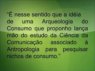 “É nesse sentido que a idéia
de uma Arqueologia do
Consumo que proponho lança
mão do estudo da Ciência da
Comunicação associado à
Antropologia para pesquisar
nichos de consumo.”
 