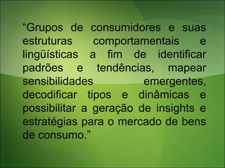 “Grupos de consumidores e suas
estruturas comportamentais e
lingüísticas a fim de identificar
padrões e tendências, mapear
sensibilidades emergentes,
decodificar tipos e dinâmicas e
possibilitar a geração de insights e
estratégias para o mercado de bens
de consumo.”
 