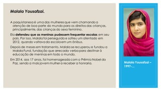 Malala Yousafzai –
1997-...
Malala Yousafzai.
A paquistanesa é uma das mulheres que vem chamando a
atenção de boa parte do mundo para os direitos das crianças,
principalmente, das crianças do sexo feminino.
Ela defendeu que as meninas pudessem frequentar escolas em seu
país. Por isso, Malala foi perseguida e sofreu um atentado em
2012, quando voltavada escolaem um ônibus.
Depois de meses em tratamento, Malala se recuperou e fundou a
MalalaFund, fundação que arrecada verba para destinar à
educação de meninas em todo o mundo.
Em 2014, aos 17 anos, foi homenageada com o Prêmio Nobel da
Paz, sendo a mais jovem mulher a receber a honraria.
 