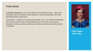 Frida Kahlo.
A pintora mexicana é um ícone feminino da história da arte. Teve uma
produção intensa, pintando autorretratos e cenas surrealistas com forte
identidade latino-americana.
Atualmente, a artista é reconhecida também como um emblema feminista.
Isso porque mesmo não se identificando como tal, teve uma postura
marcada contra o sistema patriarcal e impôs suas ideias de forma criativa
e decidida
Frida Kahlo -
1907-1954.
 