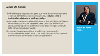 Maria da Penha.
É uma brasileiranascida no Ceará que teve a vida marcada pela
violênciadoméstica, o que a impulsionou na luta contra o
feminicídio e violência a contra a mulher.
Seu marido, o professor universitário Marco Antonio Heredia Viveros,
tentou executá-laduas vezes em 1983. Uma das tentativas a
deixou paraplégica e a partir de então, ela começouuma luta
pela condenação do marido.
O caso ganhou repercussão e uma lei com seu nome foi
sancionada no Brasil em 2006, a Lei Maria da Penha, importante
instrumentode combate à violênciadoméstica.
Maria da Penha –
1945-...
 