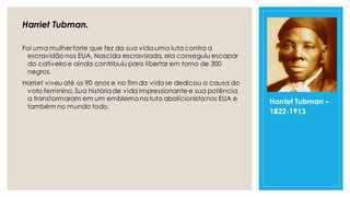Harriet Tubman.
Foi uma mulher forte que fez da sua vidauma luta contra a
escravidão nos EUA. Nascida escravizada, ela conseguiu escapar
do cativeiro e ainda contribuiu para libertar em torno de 300
negros.
Harriet viveu até os 90 anos e no fim da vidase dedicou a causa do
voto feminino.Sua históriade vida impressionante e sua potência
a transformaram em um emblemana luta abolicionistanos EUA e
também no mundo todo.
Harriet Tubman –
1822-1913.
 