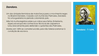 Dandara.
Um dos símbolos femininos de maior força para o movimentonegro
no Brasil é Dandara. Casada com Zumbi dos Palmares, Dandara
foi uma guerreira no período colonial do país.
Não há muitos registros sobre sua vida e seus feitos.Entretanto,
especula-seque ela conheciaas técnicas de capoeira e
lutou bravamente para defender o quilombo dos Palmares.
Morreu em 1694 ao cometer suicídio,pois não toleravaretornar à
condição de escrava.
Dandara - ?-1694.
 