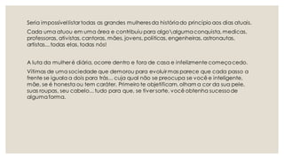 Seria impossível listar todas as grandes mulheres da históriado princípio aos dias atuais.
Cada uma atuou em uma área e contribuiu para algoalgumaconquista, medicas,
professoras, ativistas, cantoras, mães, jovens, politicas, engenheiras, astronautas,
artistas... todas elas, todas nós!
A luta da mulher é diária, ocorre dentro e fora de casa e infelizmente começacedo.
Vítimas de uma sociedade que demorou para evoluir mas parece que cada passo a
frente se iguala a dois para trás... cuja qual não se preocupa se você e inteligente,
mãe, se é honesta ou tem caráter. Primeiro te objetificam, olham a cor da sua pele,
suas roupas, seu cabelo... tudo para que, se tiver sorte, você obtenha sucessode
algumaforma.
 