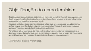 Objetificação do corpo feminino:
Desde pequenas ensinadas a cobrir-se em frente ao semelhante; malvistas aquelas cujo
shorts sobresai aos limites dos joelhos e o decote destaca os seios, ensinaram-te a calar
e consentir, como se isso anulasse o sentir.
Abusos e omissões, dada como culpada e suja a que teve seu corpo tocado mesmo
após o pranto e o não. Bebê, criança, menina, mulher ``idade é apenas um número
qualquer´´ para os que de tua inocênciase afeiçoam.
Vendidas a falsas promessas de vidamelhor, algumas se rendem a necessidade e se
doam ao prazer daqueles que nem a conhecem...aqueles cujo te usam de troféu para
a malditaestante de vidro que é a sociedade. E assim... elas padecem.
Meninamulher- Cardoso Andriely, 2023.
 