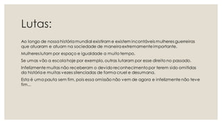 Lutas:
Ao longo de nossa históriamundial existiram e existem incontáveis mulheres guerreiras
que atuaram e atuam na sociedade de maneiraextremamenteimportante.
Mulheres lutam por espaço e igualdade a muito tempo.
Se umas vão a escolahoje por exemplo, outras lutaram por esse direito no passado.
Infelizmente muitas não receberam o devido reconhecimentopor terem sido omitidas
da históriae muitas vezes silenciadas de forma cruel e desumana.
Esta é uma pauta sem fim, pois essa omissão não vem de agora e infelizmente não teve
fim...
 