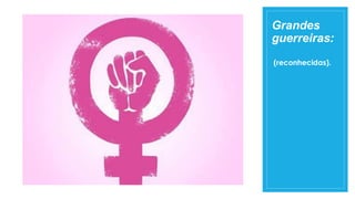 Grandes
guerreiras:
(reconhecidas).
 