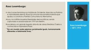 Rosa Luxemburgo:
m dos ícones femininos na históriado Ocidente. Nascida na Polônia
e naturalizada alemã, Rosa foi uma revolucionáriamarxista que
ajudou a construir o Partido Comunistana Alemanha.
Atuou na militânciapelas liberdades democráticas, sendo
capturada e assassinada em 1919 em Berlim.
Rosa deixou um grande legado através de obras literárias.É dela a
conhecida e inspiradora frase:
``Por um mundo onde sejamos socialmente iguais, humanamente
diferentes e totalmente livres.´´
Rosa Luxemburgo
– 1871-1919.
 