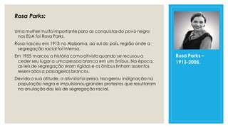 Rosa Parks:
Uma mulher muito importante para as conquistas do povo negro
nos EUA foi Rosa Parks.
Rosa nasceu em 1913 no Alabama, ao sul do país, região onde a
segregação racial foi intensa.
Em 1955 marcou a históriacomo ativistaquando se recusou a
ceder seu lugar a uma pessoa branca em um ônibus. Na época,
as leis de segregação eram rígidas e os ônibus tinham assentos
reservados a passageiros brancos.
Devido a sua atitude, a ativistafoi presa. Isso gerou indignação na
população negra e impulsionougrandes protestos que resultaram
na anulação das leis de segregação racial.
Rosa Parks –
1913-2005.
 