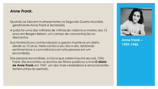 Anne Frank.
Quando se fala em mulheres fortes na Segunda Guerra Mundial,
geralmente Anne Frank é lembrada.
A judia foi uma das milhares de vítimas do nazismo e morreu aos 15
anos em Bergen-Belsen,um campo de concentração na
Alemanha.
Sua históriaficou conhecidapois a garota manteve um diário
desde os 13 anos. Nele contava seu dia-a-dia, relatando
sentimentos e a convivênciacom oito pessoas em um
esconderijo.
Das pessoas escondidas, a única que sobreviveufoi seu pai, Otto
Frank. Ele encontrou os escritos da filhae publicou o livro O diário
de Anne Frank em 1947, um dos mais verdadeiros e emocionantes
testemunhos do período.
Anne Frank –
1929-1945.
 