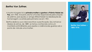Bertha Von Suttner.
A Austro-húngara foi a primeira mulher a ganhar o Prêmio Nobel da
Paz, em 1905. Inclusive, ela foi uma das responsáveis pela criação
do prêmio, pois ajudou o amigo Alfred Nobel na idealização da
homenagem,ocorrida pela primeiravez em 1901.
Bertha dedicou sua vida à escritae a pacificação. Seu romance
Abaixo às armas, de 1889, se tornou conhecido como um
manifesto antimilitarista, pois expõe a violênciadas guerras sob o
ponto de vista de uma mulher.
Bertha Von Suttner –
1843-1914.
 