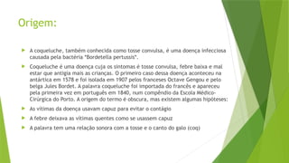 Origem:
 A coqueluche, também conhecida como tosse convulsa, é uma doença infecciosa
causada pela bactéria *Bordetella pertussis*.
 Coqueluche é uma doença cuja os sintomas é tosse convulsa, febre baixa e mal
estar que antigia mais as crianças. O primeiro caso dessa doença aconteceu na
antártica em 1578 e foi isolada em 1907 pelos franceses Octave Gengou e pelo
belga Jules Bordet. A palavra coqueluche foi importada do francês e apareceu
pela primeira vez em português em 1840, num compêndio da Escola Médico-
Cirúrgica do Porto. A origem do termo é obscura, mas existem algumas hipóteses:
 As vítimas da doença usavam capuz para evitar o contágio
 A febre deixava as vítimas quentes como se usassem capuz
 A palavra tem uma relação sonora com a tosse e o canto do galo (coq)
 