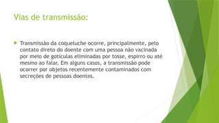 Vias de transmissão:
 Transmissão da coqueluche ocorre, principalmente, pelo
contato direto do doente com uma pessoa não vacinada
por meio de gotículas eliminadas por tosse, espirro ou até
mesmo ao falar. Em alguns casos, a transmissão pode
ocorrer por objetos recentemente contaminados com
secreções de pessoas doentes.
 