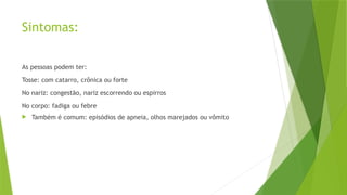 Sintomas:
As pessoas podem ter:
Tosse: com catarro, crônica ou forte
No nariz: congestão, nariz escorrendo ou espirros
No corpo: fadiga ou febre
 Também é comum: episódios de apneia, olhos marejados ou vômito
 