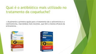 Qual é o antibiótico mais utilizado no
tratamento da coqueluche?
• Atualmente a primeira opção para o tratamento são a azitromicina e a
claritromicina, macrolídeos mais recentes, que têm a mesma eficácia da
eritromicina .
 