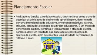 Planejamento Escolar
• Realizado no âmbito da unidade escolar, caracteriza-se como o ato de
organizar as atividades de ensino e de aprendizagem, determinada
por uma intencionalidade educativa, envolvendo objetivos, valores,
atitudes, conteúdos e o modo de agir dos educadores. É um modo de
dimensionar política, científica e tecnicamente a atividade escolar,
portanto, deve ser resultado das discussões e contribuições do
coletivo da escola, além de constituir uma atividade permanente de
reflexão e ação.
 