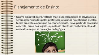 Planejamento de Ensino:
• Ocorre em nível micro, voltado mais especificamente às atividades a
serem desenvolvidas pelos professores e alunos no cotidiano escolar,
tendo em vista a aquisição do conhecimento. Deve partir da realidade
concreta, tanto dos sujeitos quanto do objeto do conhecimento e do
contexto em que se dá a ação pedagógica.
 