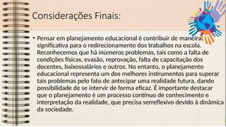 Considerações Finais:
• Pensar em planejamento educacional é contribuir de maneira
significativa para o redirecionamento dos trabalhos na escola.
Reconhecemos que há inúmeros problemas, tais como a falta de
condições físicas, evasão, reprovação, falta de capacitação dos
docentes, baixossalários e outros. No entanto, o planejamento
educacional representa um dos melhores instrumentos para superar
tais problemas pelo fato de antecipar uma realidade futura, dando
possibilidade de se intervir de forma eficaz. É importante destacar
que o planejamento é um processo contínuo de conhecimento e
interpretação da realidade, que precisa serreflexivo devido à dinâmica
da sociedade.
 
