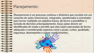 Planejamento:
Planejamento é um processo contínuo e dinâmico que consiste em um
conjunto de ações intencionais, integradas, coordenadas e orientadas
para tornar realidade um objetivo futuro, de forma a possibilitar a
tomada de decisões antecipadamente. Essas ações devem ser
identificadas de moda a permitir que elas sejam executadas de forma
adequada e considerando aspectos como o prazo, custos, qualidade,
segurança, desempenho e outras condicionantes.
 