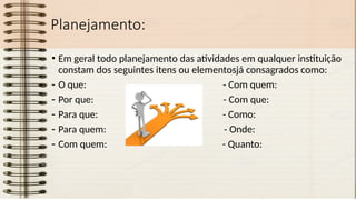 Planejamento:
• Em geral todo planejamento das atividades em qualquer instituição
constam dos seguintes itens ou elementosjá consagrados como:
- O que: - Com quem:
- Por que: - Com que:
- Para que: - Como:
- Para quem: - Onde:
- Com quem: - Quanto:
 