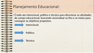 Planejamento Educacional:
• É todo ato intencional, político e técnico para direcionar as atividades
do campo educacional, buscando racionalizar os fins e os meios para
conseguir os objetivos propostos.
Intencional:
Político:
Técnico:
 