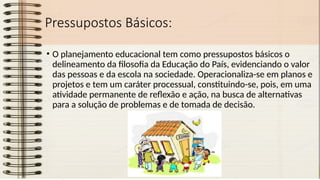Pressupostos Básicos:
• O planejamento educacional tem como pressupostos básicos o
delineamento da filosofia da Educação do País, evidenciando o valor
das pessoas e da escola na sociedade. Operacionaliza-se em planos e
projetos e tem um caráter processual, constituindo-se, pois, em uma
atividade permanente de reflexão e ação, na busca de alternativas
para a solução de problemas e de tomada de decisão.
 