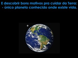E descobrir bons motivos pra cuidar da Terra:
- único planeta conhecido onde existe vida.
 