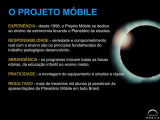 EXPERIÊNCIA - desde 1998, o Projeto Móbile se dedica
ao ensino da astronomia levando o Planetário às escolas.
RESPONSABILIDADE - seriedade e comprometimento
real com o ensino são os princípios fundamentais do
trabalho pedagógico desenvolvido.
ABRANGÊNCIA - os programas incluem todas as faixas
etárias, da educação infantil ao ensino médio.
PRATICIDADE - a montagem do equipamento é simples e rápida.
RESULTADO - mais de trezentos mil alunos já assistiram às
apresentações do Planetário Móbile em todo Brasil.
O PROJETO MÓBILE
 