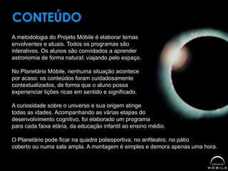A metodologia do Projeto Móbile é elaborar temas
envolventes e atuais. Todos os programas são
interativos. Os alunos são convidados a aprender
astronomia de forma natural: viajando pelo espaço.
No Planetário Móbile, nenhuma situação acontece
por acaso: os conteúdos foram cuidadosamente
contextualizados, de forma que o aluno possa
experienciar lições ricas em sentido e significado.
A curiosidade sobre o universo e sua origem atinge
todas as idades. Acompanhando as várias etapas do
desenvolvimento cognitivo, foi elaborado um programa
para cada faixa etária, da educação infantil ao ensino médio.
O Planetário pode ficar na quadra poliesportiva, no anfiteatro, no pátio
coberto ou numa sala ampla. A montagem é simples e demora apenas uma hora.
CONTEÚDO
 