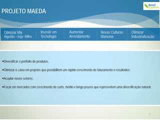 PROJETO MAEDA


 Otimizar Mix                  Investir em        Aumentar                Novas Culturas            Otimizar
 Algodão –Soja- Milho          Tecnologia         Arrendamento            Mamona                    Industrialização




Diversificar o portfolio de produtos,

Otimizar o caixa em projetos que possibilitem um rápido crescimento de faturamento e resultados;

Acoplar novos setores .

Focar em mercados com crescimento de curto, médio e longo prazos que representem uma diversificação natural.




                                                                                                                7
 
