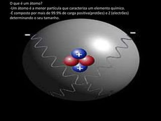 O que é um átomo?
-Um átomo é a menor partícula que caracteriza um elemento químico.
-É composto por mais de 99.9% de carga positiva(protões) e Z (electrões)
determinando o seu tamanho.
 