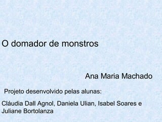 O domador de monstros       Ana Maria Machado Projeto desenvolvido pelas alunas: Cláudia Dall Agnol, Daniela Ulian, Isabel Soares e Juliane Bortolanza 
