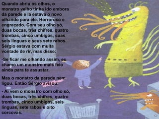 Quando abriu os olhos, o monstro velho tinha ido embora da parede e lá estava o novo olhando para ele. Horroroso e engraçado. Com seu olho só, duas bocas, três chifres, quatro trombas, cinco umbigos, suas seis línguas e seus sete rabos. Sérgio estava com muita vontade de rir, mas disse: Se ficar me olhando assim, eu chamo um monstro mais feio ainda para te assustar.  Mas o monstro da parede nem ligou. Então Sérgio avisou: - Aí vem o monstro com olho só, duas bocas, três chifres, quatro trombas, cinco umbigos, seis línguas, sete rabos e oito corcovas. 