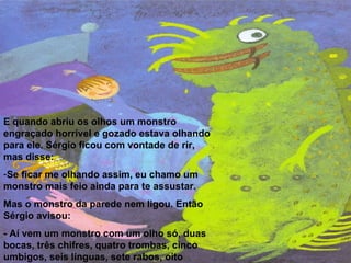 E quando abriu os olhos um monstro engraçado horrível e gozado estava olhando para ele. Sérgio ficou com vontade de rir, mas disse: Se ficar me olhando assim, eu chamo um monstro mais feio ainda para te assustar.  Mas o monstro da parede nem ligou. Então Sérgio avisou: - Aí vem um monstro com um olho só, duas bocas, três chifres, quatro trombas, cinco umbigos, seis línguas, sete rabos, oito corcovas e nove pernas. 
